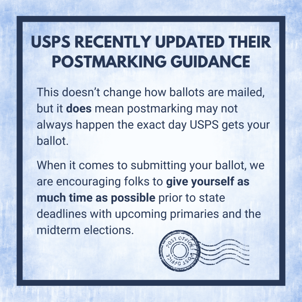 This image reads: “USPS recently updated their postmarking guidance. This doesn’t change how ballots are mailed, but it does mean postmarking may not always happen the exact day USPS gets your ballot. When it comes to submitting your ballot, we are encouraging folks to give yourself as much time as possible prior to state deadlines with upcoming primaries and the midterm elections.” 
