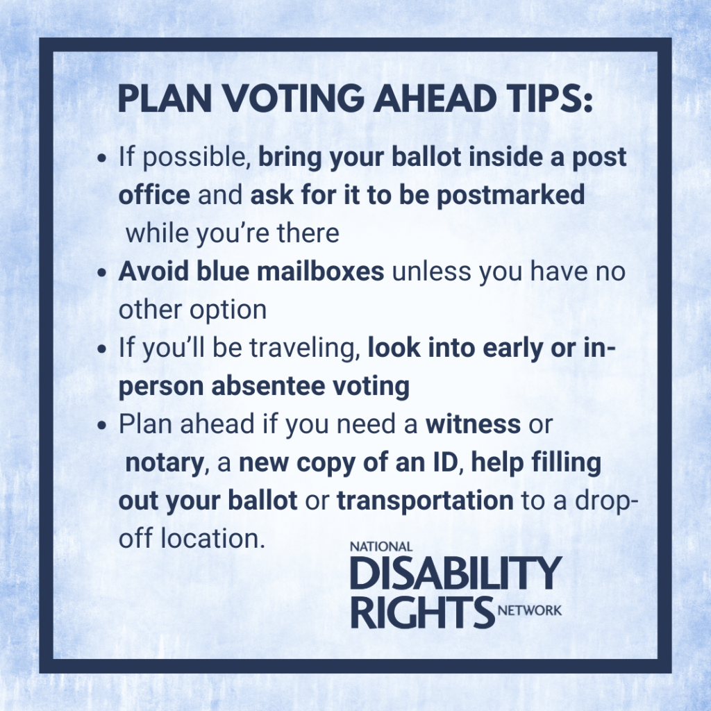 “Plan voting ahead tips: If possible, bring your ballot inside a post office and ask for it to be postmarked while you’re there. Avoid blue mailboxes unless you have no other options. If you’re traveling, look into early or in-person absentee voting. Plan ahead if you need a witness or notary, a new copy of an ID, help filling out your ballot, or transportation to a drop-off location.” 
